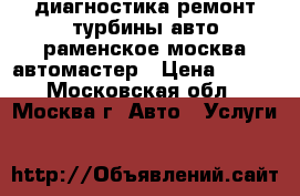 диагностика ремонт турбины авто раменское москва автомастер › Цена ­ 900 - Московская обл., Москва г. Авто » Услуги   